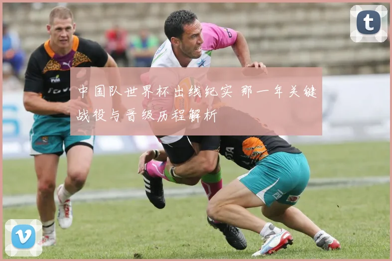 中国队世界杯出线纪实 那一年关键战役与晋级历程解析