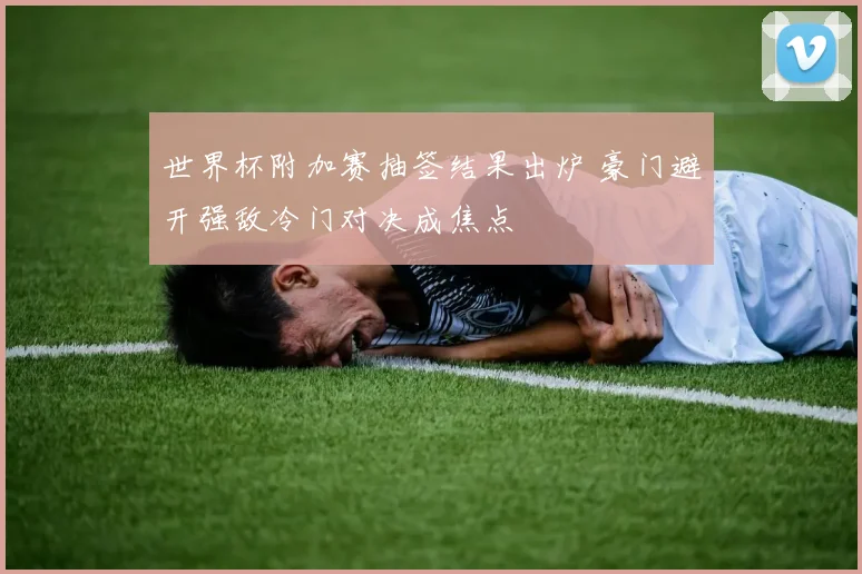 世界杯附加赛抽签结果出炉 豪门避开强敌冷门对决成焦点