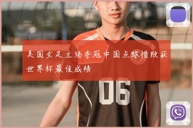 美国女足主场夺冠中国点球惜败获世界杯最佳成绩