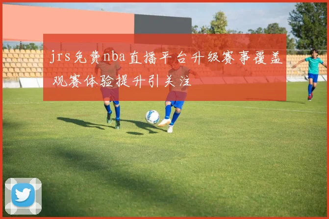 jrs免费nba直播平台升级赛事覆盖 观赛体验提升引关注