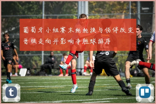 葡萄牙小组赛末轮轮换与伤停改变晋级走向并影响净胜球排序