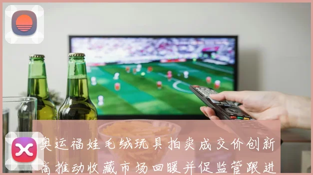 奥运福娃毛绒玩具拍卖成交价创新高推动收藏市场回暖并促监管跟进