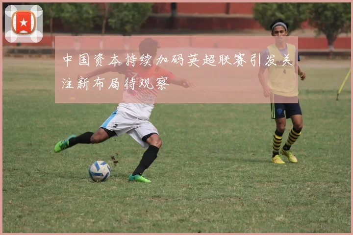 中国资本持续加码英超联赛引发关注新布局待观察