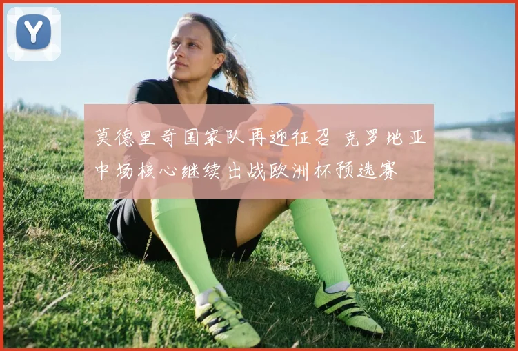 莫德里奇国家队再迎征召 克罗地亚中场核心继续出战欧洲杯预选赛