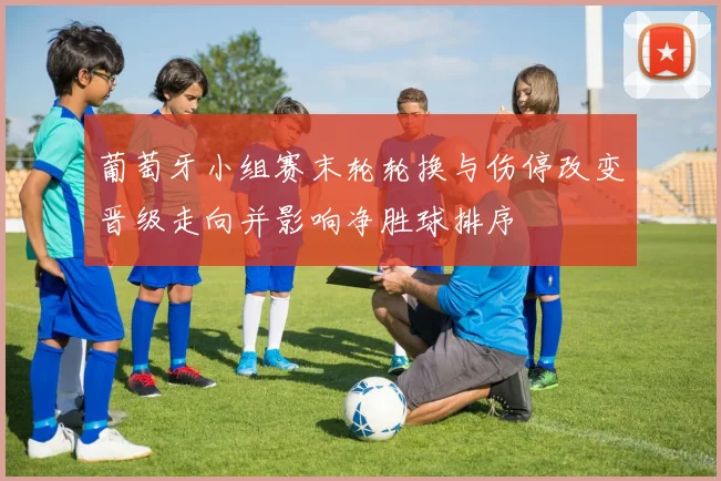 葡萄牙小组赛末轮轮换与伤停改变晋级走向并影响净胜球排序