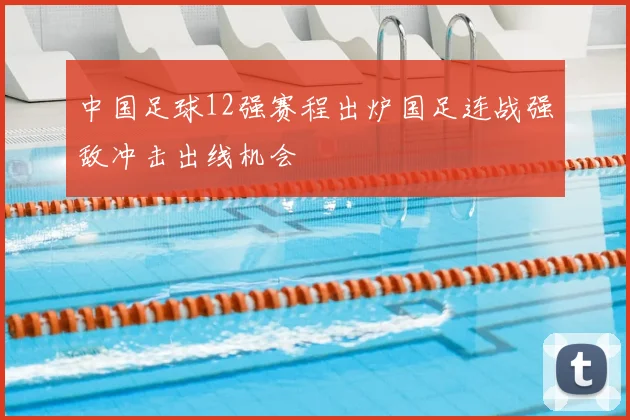 中国足球12强赛程出炉国足连战强敌冲击出线机会