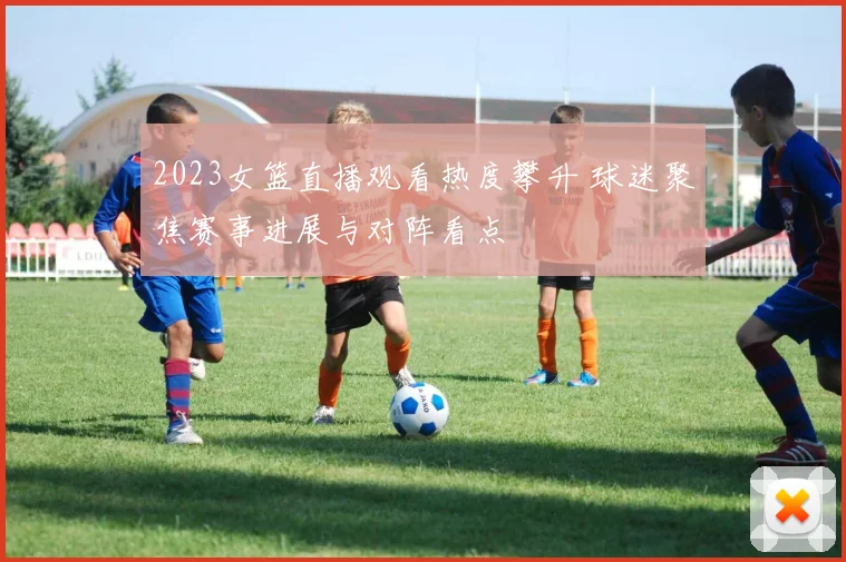 2023女篮直播观看热度攀升 球迷聚焦赛事进展与对阵看点