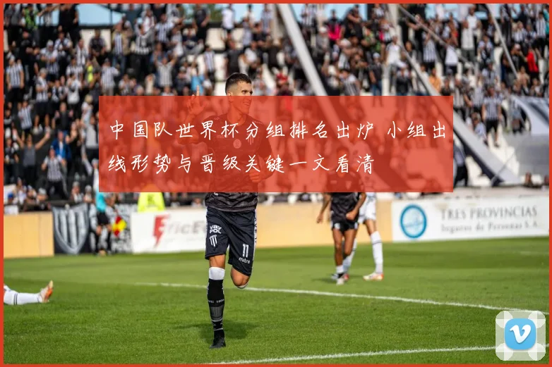 中国队世界杯分组排名出炉 小组出线形势与晋级关键一文看清