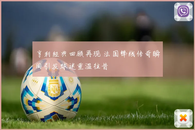 亨利经典回顾再现 法国锋线传奇瞬间引发球迷重温往昔