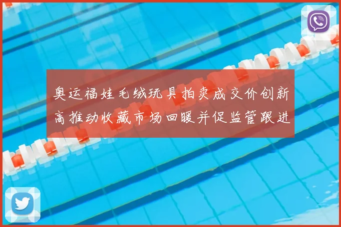 奥运福娃毛绒玩具拍卖成交价创新高推动收藏市场回暖并促监管跟进