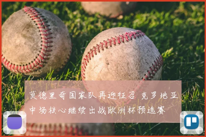 莫德里奇国家队再迎征召 克罗地亚中场核心继续出战欧洲杯预选赛