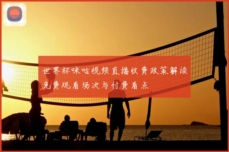 世界杯咪咕视频直播收费政策解读免费观看场次与付费看点