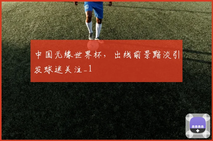 中国无缘世界杯,出线前景黯淡引发球迷关注_1