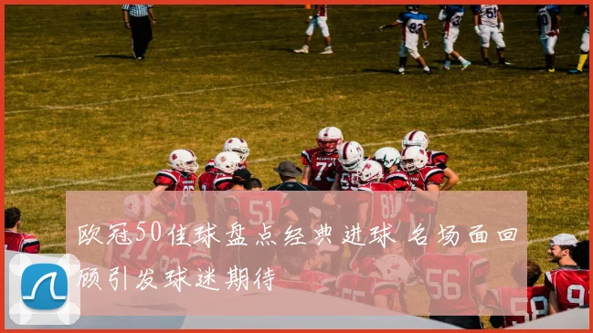欧冠50佳球盘点经典进球 名场面回顾引发球迷期待