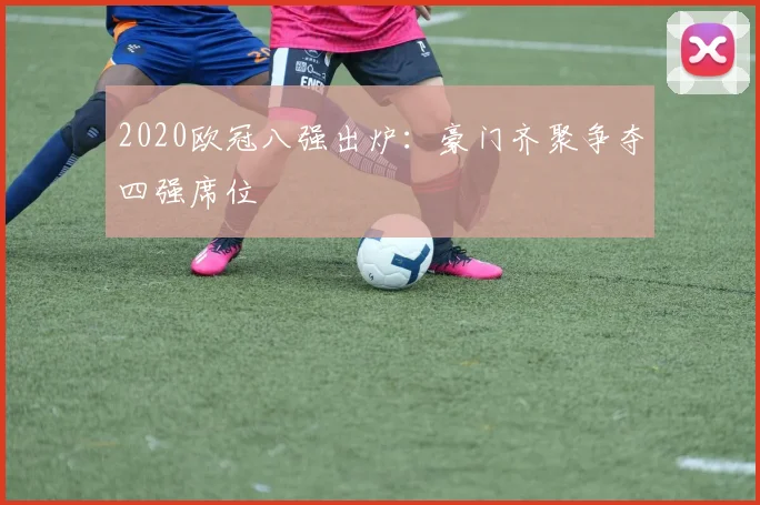 2020欧冠八强出炉:豪门齐聚争夺四强席位